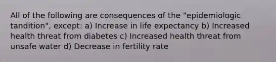 All of the following are consequences of the "epidemiologic tandition", except: a) Increase in life expectancy b) Increased health threat from diabetes c) Increased health threat from unsafe water d) Decrease in fertility rate