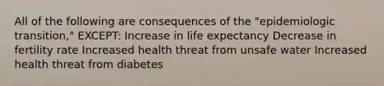 All of the following are consequences of the "epidemiologic transition," EXCEPT: Increase in life expectancy Decrease in fertility rate Increased health threat from unsafe water Increased health threat from diabetes