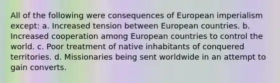 All of the following were consequences of European imperialism except: a. Increased tension between European countries. b. Increased cooperation among European countries to control the world. c. Poor treatment of native inhabitants of conquered territories. d. Missionaries being sent worldwide in an attempt to gain converts.