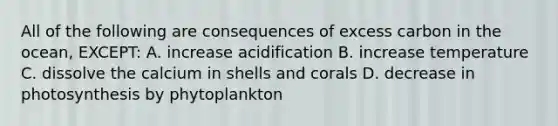 All of the following are consequences of excess carbon in the ocean, EXCEPT: A. increase acidification B. increase temperature C. dissolve the calcium in shells and corals D. decrease in photosynthesis by phytoplankton