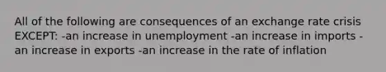 All of the following are consequences of an exchange rate crisis EXCEPT: -an increase in unemployment -an increase in imports -an increase in exports -an increase in the rate of inflation