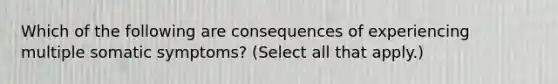 Which of the following are consequences of experiencing multiple somatic symptoms? (Select all that apply.)