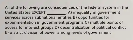 All of the following are consequences of the federal system in the United States EXCEPT __________. A) inequality in government services across subnational entities B) opportunities for experimentation in government programs C) multiple points of access for interest groups D) decentralization of political conflict E) a strict division of power among levels of government