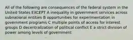 All of the following are consequences of the federal system in the United States EXCEPT A inequality in government services across subnational entities B opportunities for experimentation in government programs C multiple points of access for interest groups D decentralization of political conflict E a strict division of power among levels of government