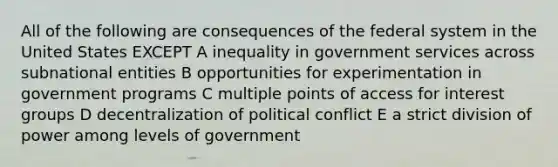 All of the following are consequences of the federal system in the United States EXCEPT A inequality in government services across subnational entities B opportunities for experimentation in government programs C multiple points of access for interest groups D decentralization of political conflict E a strict division of power among levels of government