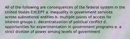 All of the following are consequences of the federal system in the United States EXCEPT a. inequality in government services across subnational entities b. multiple points of access for interest groups c. decentralization of political conflict d. opportunities for experimentation in government programs e. a strict division of power among levels of government