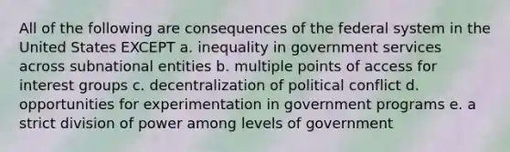 All of the following are consequences of the federal system in the United States EXCEPT a. inequality in government services across subnational entities b. multiple points of access for interest groups c. decentralization of political conflict d. opportunities for experimentation in government programs e. a strict division of power among levels of government