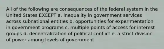 All of the following are consequences of the federal system in the United States EXCEPT a. inequality in government services across subnational entities b. opportunities for experimentation in government programs c. multiple points of access for interest groups d. decentralization of political conflict e. a strict division of power among levels of government