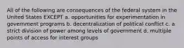 All of the following are consequences of the federal system in the United States EXCEPT a. opportunities for experimentation in government programs b. decentralization of political conflict c. a strict division of power among levels of government d. multiple points of access for interest groups