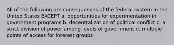 All of the following are consequences of the federal system in the United States EXCEPT a. opportunities for experimentation in government programs b. decentralization of political conflict c. a strict division of power among levels of government d. multiple points of access for interest groups