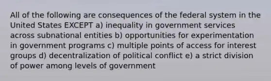 All of the following are consequences of the federal system in the United States EXCEPT a) inequality in government services across subnational entities b) opportunities for experimentation in government programs c) multiple points of access for interest groups d) decentralization of political conflict e) a strict division of power among levels of government