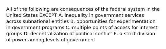 All of the following are consequences of the federal system in the United States EXCEPT A. inequality in government services across subnational entities B. opportunities for experimentation in government programs C. multiple points of access for interest groups D. decentralization of political conflict E. a strict division of power among levels of government