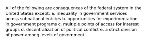 All of the following are consequences of the federal system in the United States except: a. inequality in government services across subnational entities b. opportunities for experimentation in government programs c. multiple points of access for interest groups d. decentralization of political conflict e. a strict division of power among levels of government