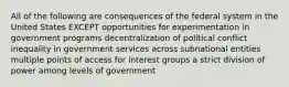 All of the following are consequences of the federal system in the United States EXCEPT opportunities for experimentation in government programs decentralization of political conflict inequality in government services across subnational entities multiple points of access for interest groups a strict division of power among levels of government