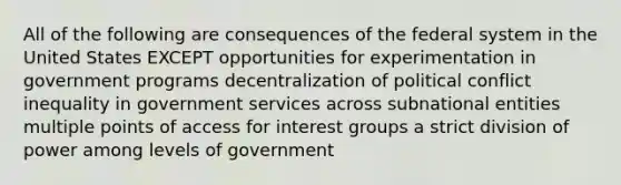 All of the following are consequences of the federal system in the United States EXCEPT opportunities for experimentation in government programs decentralization of political conflict inequality in government services across subnational entities multiple points of access for interest groups a strict division of power among levels of government