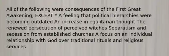 All of the following were consequences of the First Great Awakening, EXCEPT * A feeling that political hierarchies were becoming outdated An increase in egalitarian thought The renewed persecution of perceived witches Separatism and secession from established churches A focus on an individual relationship with God over traditional rituals and religious services