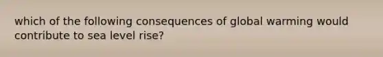 which of the following consequences of global warming would contribute to sea level rise?