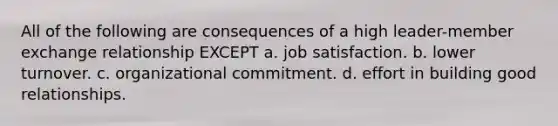 All of the following are consequences of a high leader-member exchange relationship EXCEPT a. job satisfaction. b. lower turnover. c. organizational commitment. d. effort in building good relationships.