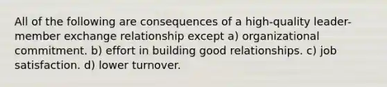 All of the following are consequences of a high-quality leader-member exchange relationship except a) organizational commitment. b) effort in building good relationships. c) job satisfaction. d) lower turnover.