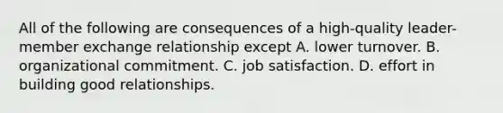 All of the following are consequences of a high-quality leader-member exchange relationship except A. lower turnover. B. organizational commitment. C. job satisfaction. D. effort in building good relationships.