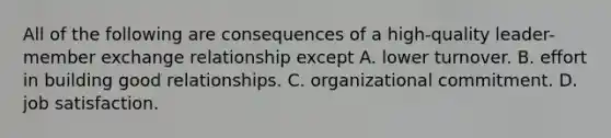 All of the following are consequences of a high-quality leader-member exchange relationship except A. lower turnover. B. effort in building good relationships. C. organizational commitment. D. job satisfaction.