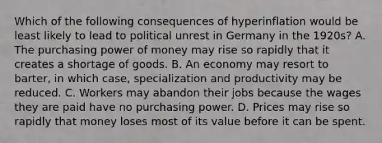 Which of the following consequences of hyperinflation would be least likely to lead to political unrest in Germany in the​ 1920s? A. The purchasing power of money may rise so rapidly that it creates a shortage of goods. B. An economy may resort to​ barter, in which​ case, specialization and productivity may be reduced. C. Workers may abandon their jobs because the wages they are paid have no purchasing power. D. Prices may rise so rapidly that money loses most of its value before it can be spent.