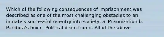 Which of the following consequences of imprisonment was described as one of the most challenging obstacles to an inmate's successful re-entry into society: a. Prisonization b. Pandora's box c. Political discretion d. All of the above