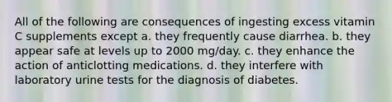 All of the following are consequences of ingesting excess vitamin C supplements except a. they frequently cause diarrhea. b. they appear safe at levels up to 2000 mg/day. c. they enhance the action of anticlotting medications. d. they interfere with laboratory urine tests for the diagnosis of diabetes.