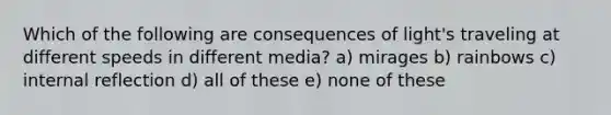 Which of the following are consequences of light's traveling at different speeds in different media? a) mirages b) rainbows c) internal reflection d) all of these e) none of these