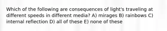 Which of the following are consequences of light's traveling at different speeds in different media? A) mirages B) rainbows C) internal reflection D) all of these E) none of these