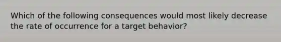 Which of the following consequences would most likely decrease the rate of occurrence for a target behavior?