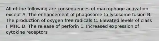 All of the following are consequences of macrophage activation except A. The enhancement of phagosome to lysosome fusion B. The production of oxygen free radicals C. Elevated levels of class II MHC D. The release of perforin E. Increased expression of cytokine receptors