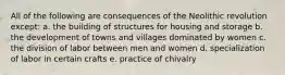 All of the following are consequences of the Neolithic revolution except: a. the building of structures for housing and storage b. the development of towns and villages dominated by women c. the division of labor between men and women d. specialization of labor in certain crafts e. practice of chivalry