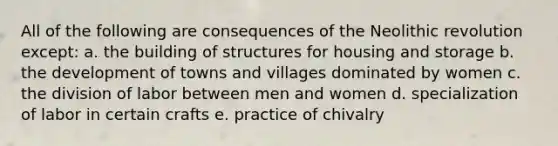 All of the following are consequences of the Neolithic revolution except: a. the building of structures for housing and storage b. the development of towns and villages dominated by women c. the division of labor between men and women d. specialization of labor in certain crafts e. practice of chivalry