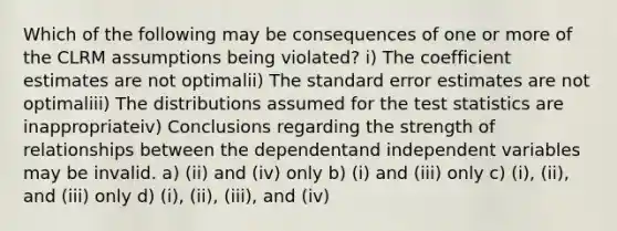 Which of the following may be consequences of one or more of the CLRM assumptions being violated? i) The coefficient estimates are not optimalii) The standard error estimates are not optimaliii) The distributions assumed for the test statistics are inappropriateiv) Conclusions regarding the strength of relationships between the dependentand independent variables may be invalid. a) (ii) and (iv) only b) (i) and (iii) only c) (i), (ii), and (iii) only d) (i), (ii), (iii), and (iv)