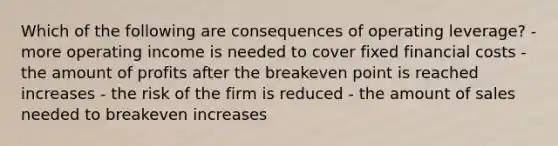 Which of the following are consequences of operating leverage? - more operating income is needed to cover fixed financial costs - the amount of profits after the breakeven point is reached increases - the risk of the firm is reduced - the amount of sales needed to breakeven increases