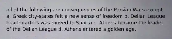 all of the following are consequences of the Persian Wars except a. Greek city-states felt a new sense of freedom b. Delian League headquarters was moved to Sparta c. Athens became the leader of the Delian League d. Athens entered a golden age.