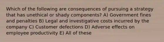 Which of the following are consequences of pursuing a strategy that has unethical or shady components? A) Government fines and penalties B) Legal and investigative costs incurred by the company C) Customer defections D) Adverse effects on employee productivity E) All of these