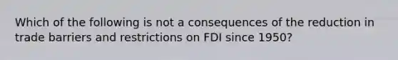 Which of the following is not a consequences of the reduction in trade barriers and restrictions on FDI since 1950?