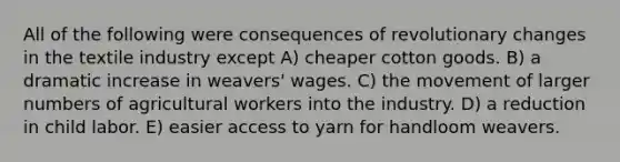 All of the following were consequences of revolutionary changes in the textile industry except A) cheaper cotton goods. B) a dramatic increase in weavers' wages. C) the movement of larger numbers of agricultural workers into the industry. D) a reduction in child labor. E) easier access to yarn for handloom weavers.