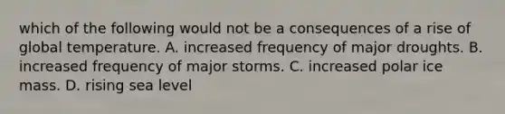 which of the following would not be a consequences of a rise of global temperature. A. increased frequency of major droughts. B. increased frequency of major storms. C. increased polar ice mass. D. rising sea level