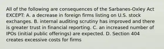 All of the following are consequences of the Sarbanes-Oxley Act EXCEPT: A. a decrease in foreign firms listing on U.S. stock exchanges. B. internal auditing scrutiny has improved and there is greater trust in financial reporting. C. an increased number of IPOs (initial public offerings) are expected. D. Section 404 creates excessive costs for firms