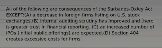 All of the following are consequences of the Sarbanes-Oxley Act EXCEPT:(A) a decrease in foreign firms listing on U.S. stock exchanges.(B) internal auditing scrutiny has improved and there is greater trust in financial reporting. (C) an increased number of IPOs (initial public offerings) are expected.(D) Section 404 creates excessive costs for firms.