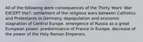 All of the following were consequences of the Thirty Years' War EXCEPT the?: settlement of the religious wars between Catholics and Protestants in Germany. depopulation and economic stagnation of Central Europe. emergence of Russia as a great European power. predominance of France in Europe. decrease of the power of the Holy Roman Emperors.