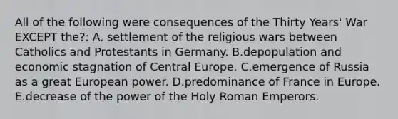 All of the following were consequences of the Thirty Years' War EXCEPT the?: A. settlement of the religious wars between Catholics and Protestants in Germany. B.depopulation and economic stagnation of Central Europe. C.emergence of Russia as a great European power. D.predominance of France in Europe. E.decrease of the power of the Holy Roman Emperors.