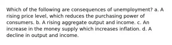 Which of the following are consequences of unemployment? a. A rising price level, which reduces the purchasing power of consumers. b. A rising aggregate output and income. c. An increase in the money supply which increases inflation. d. A decline in output and income.