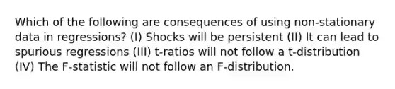 Which of the following are consequences of using non-stationary data in regressions? (I) Shocks will be persistent (II) It can lead to spurious regressions (III) t-ratios will not follow a t-distribution (IV) The F-statistic will not follow an F-distribution.