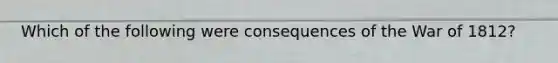 Which of the following were consequences of the War of 1812?