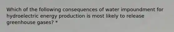 Which of the following consequences of water impoundment for hydroelectric <a href='https://www.questionai.com/knowledge/k3xoUYcii1-energy-production' class='anchor-knowledge'>energy production</a> is most likely to release greenhouse gases? *