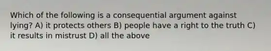 Which of the following is a consequential argument against lying? A) it protects others B) people have a right to the truth C) it results in mistrust D) all the above